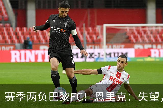 赛季两负巴黎FC！恩里克：失望，欧冠决赛还有十几天状态却这么差